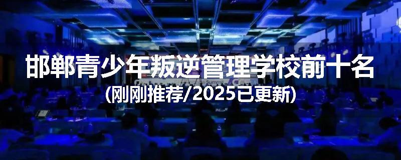 邯郸青少年叛逆管理学校前十名(刚刚推荐/2025已更新)