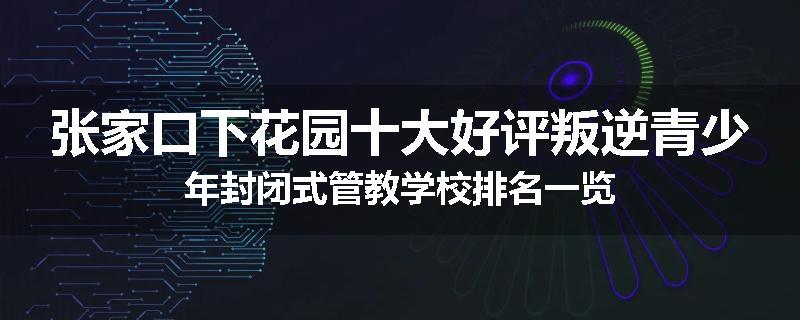 张家口下花园十大好评叛逆青少年封闭式管教学校排名一览