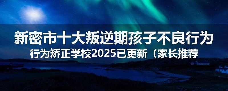 新密市十大叛逆期孩子不良行为行为矫正学校2025已更新（家长推荐）