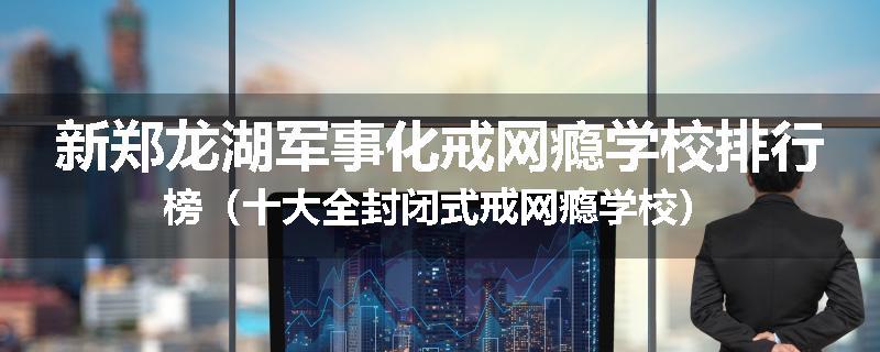 新郑龙湖军事化戒网瘾学校排行榜（十大全封闭式戒网瘾学校）