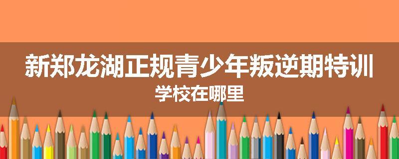 新郑龙湖正规青少年叛逆期特训学校在哪里