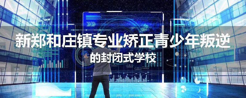 新郑和庄镇专业矫正青少年叛逆的封闭式学校