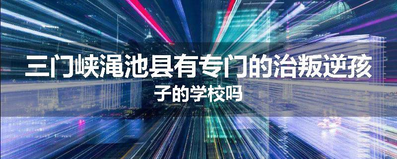 三门峡渑池县有专门的治叛逆孩子的学校吗