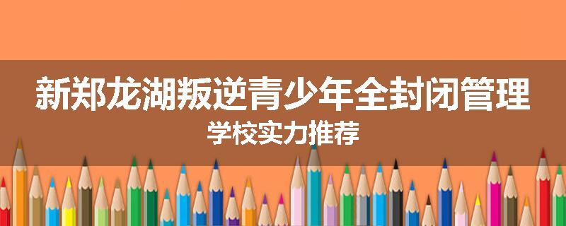 新郑龙湖叛逆青少年全封闭管理学校实力推荐