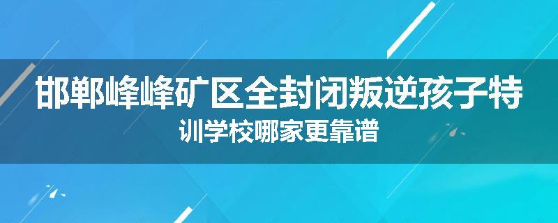 邯郸峰峰矿区全封闭叛逆孩子特训学校哪家更靠谱