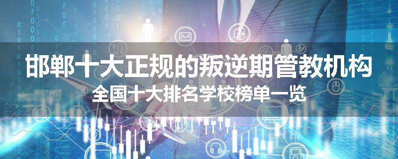 邯郸十大正规的叛逆期管教机构全国十大排名学校榜单一览