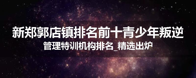 新郑郭店镇排名前十青少年叛逆管理特训机构排名_精选出炉