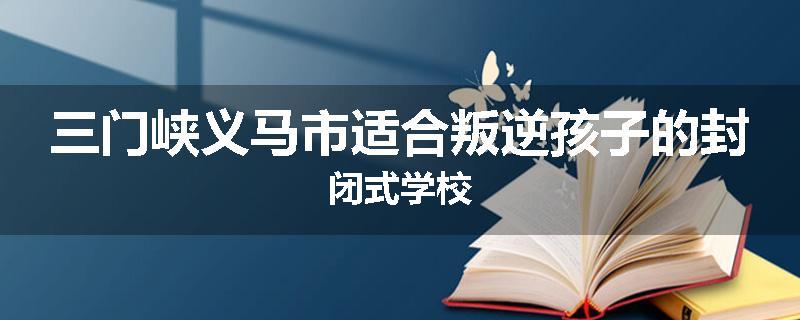 三门峡义马市适合叛逆孩子的封闭式学校