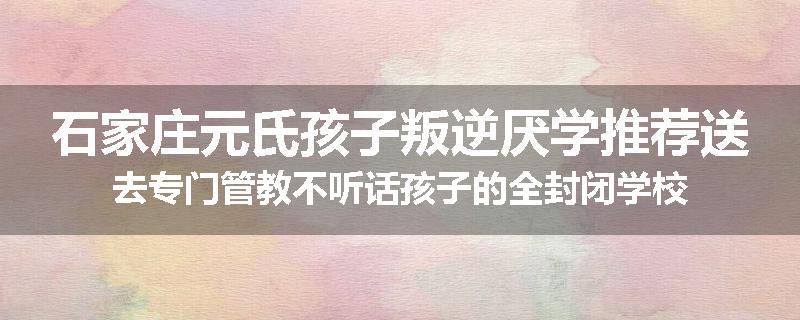 石家庄元氏孩子叛逆厌学推荐送去专门管教不听话孩子的全封闭学校