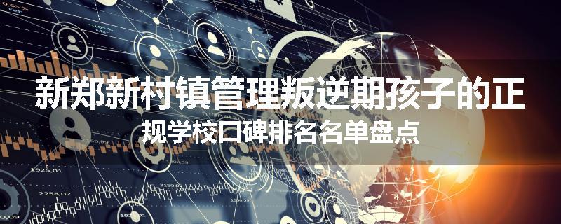 新郑新村镇管理叛逆期孩子的正规学校口碑排名名单盘点