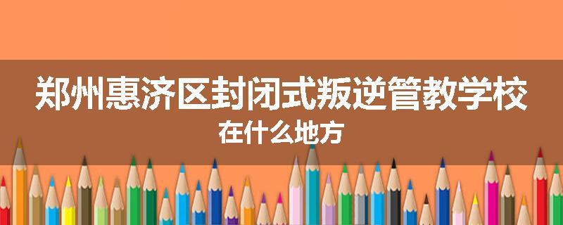 郑州惠济区封闭式叛逆管教学校在什么地方