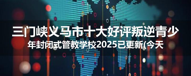 三门峡义马市十大好评叛逆青少年封闭式管教学校2025已更新(今天/推荐)