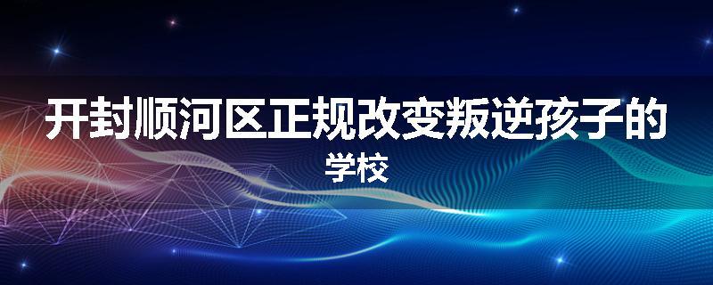 开封顺河区正规改变叛逆孩子的学校