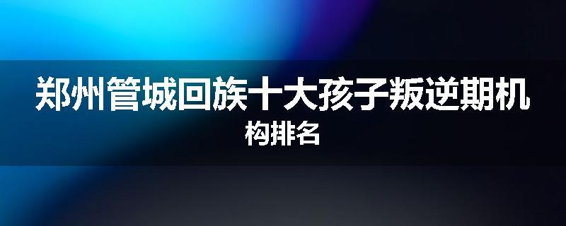 郑州管城回族十大孩子叛逆期机构排名