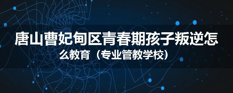 唐山曹妃甸区青春期孩子叛逆怎么教育（专业管教学校）