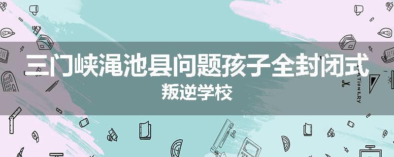三门峡渑池县问题孩子全封闭式叛逆学校