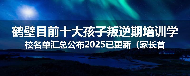 鹤壁目前十大孩子叛逆期培训学校名单汇总公布2025已更新（家长首选）