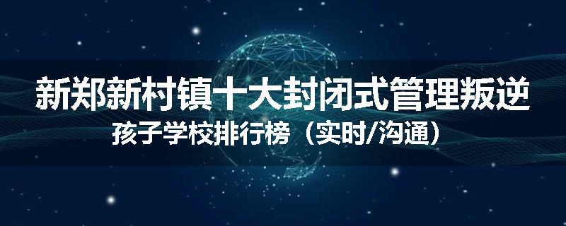 新郑新村镇十大封闭式管理叛逆孩子学校排行榜（实时/沟通）
