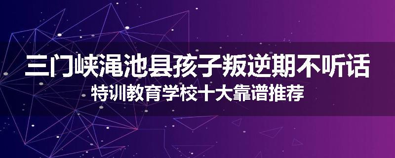 三门峡渑池县孩子叛逆期不听话特训教育学校十大靠谱推荐