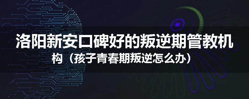 洛阳新安口碑好的叛逆期管教机构（孩子青春期叛逆怎么办）