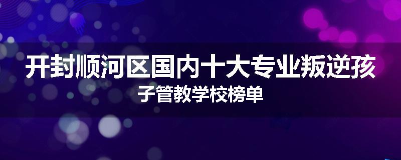 开封顺河区国内十大专业叛逆孩子管教学校榜单