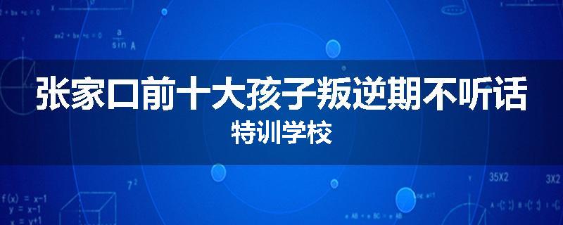 张家口前十大孩子叛逆期不听话特训学校