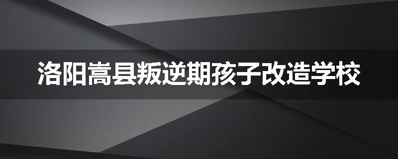 洛阳嵩县叛逆期孩子改造学校