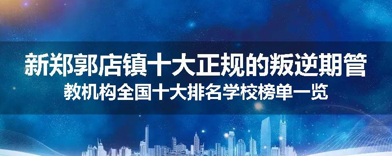 新郑郭店镇十大正规的叛逆期管教机构全国十大排名学校榜单一览
