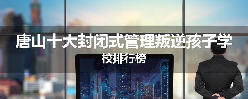 唐山十大封闭式管理叛逆孩子学校排行榜