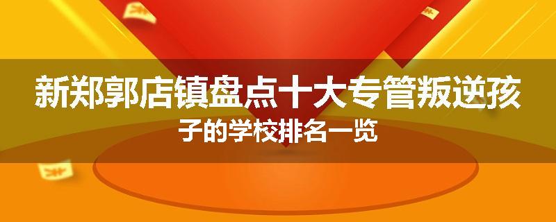 新郑郭店镇盘点十大专管叛逆孩子的学校排名一览