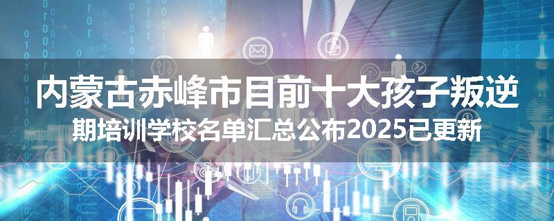 内蒙古赤峰市目前十大孩子叛逆期培训学校名单汇总公布2025已更新（家长首选）