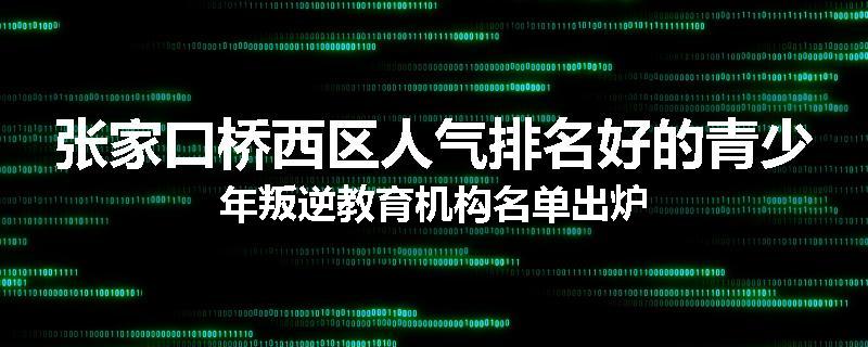 张家口桥西区人气排名好的青少年叛逆教育机构名单出炉