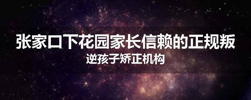 张家口下花园家长信赖的正规叛逆孩子矫正机构