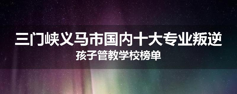 三门峡义马市国内十大专业叛逆孩子管教学校榜单