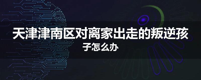 天津津南区对离家出走的叛逆孩子怎么办