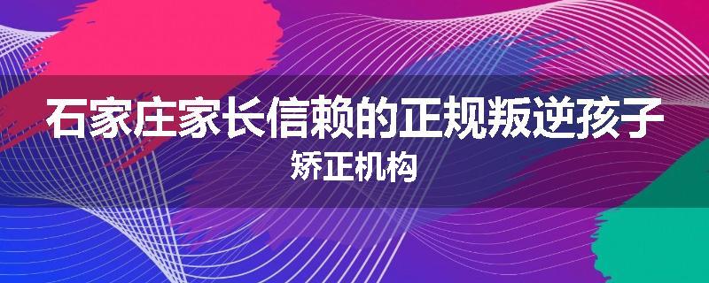 石家庄家长信赖的正规叛逆孩子矫正机构