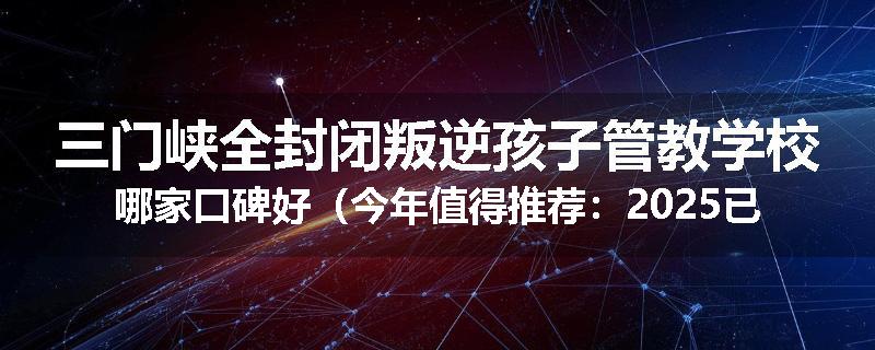 三门峡全封闭叛逆孩子管教学校哪家口碑好（今年值得推荐：2025已更新）
