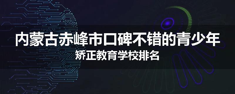 内蒙古赤峰市口碑不错的青少年矫正教育学校排名