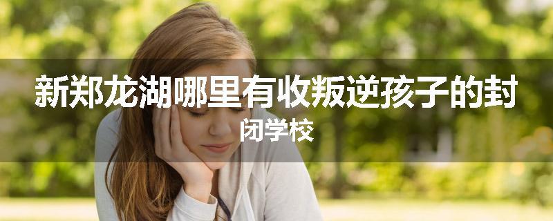 新郑龙湖哪里有收叛逆孩子的封闭学校