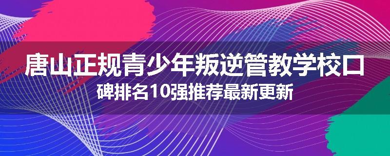唐山正规青少年叛逆管教学校口碑排名10强推荐最新更新