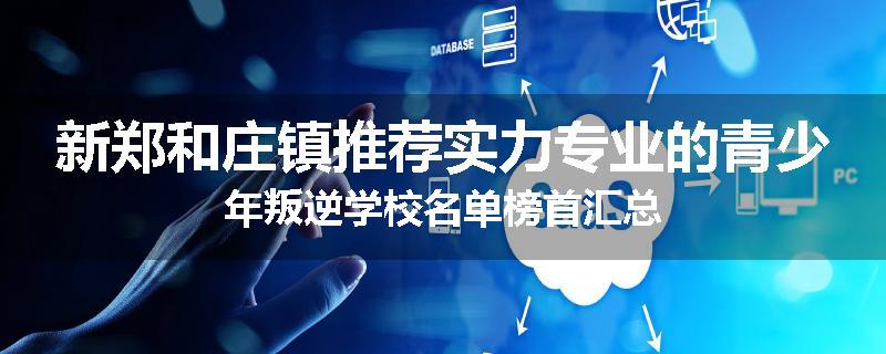 新郑和庄镇推荐实力专业的青少年叛逆学校名单榜首汇总