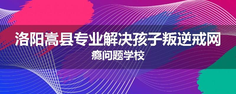 洛阳嵩县专业解决孩子叛逆戒网瘾问题学校