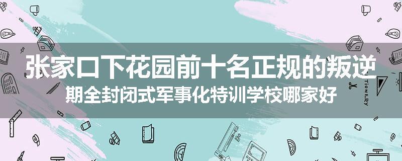 张家口下花园前十名正规的叛逆期全封闭式军事化特训学校哪家好