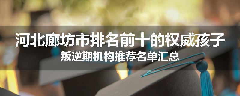 河北廊坊市排名前十的权威孩子叛逆期机构推荐名单汇总