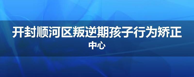 开封顺河区叛逆期孩子行为矫正中心