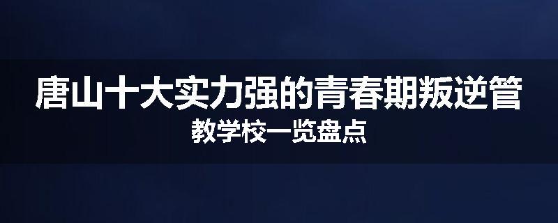 唐山十大实力强的青春期叛逆管教学校一览盘点