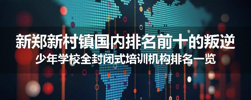 新郑新村镇国内排名前十的叛逆少年学校全封闭式培训机构排名一览