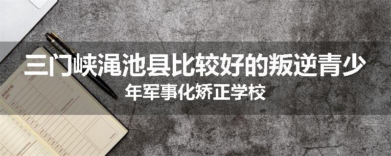 三门峡渑池县比较好的叛逆青少年军事化矫正学校