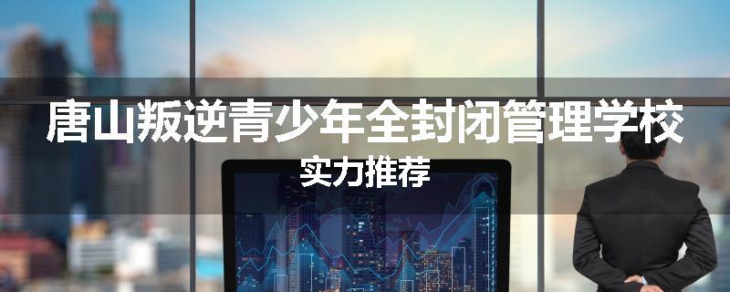 唐山叛逆青少年全封闭管理学校实力推荐