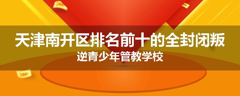天津南开区排名前十的全封闭叛逆青少年管教学校